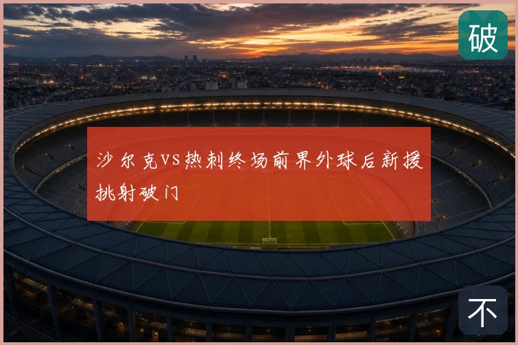 沙尔克vs热刺终场前界外球后新援挑射破门