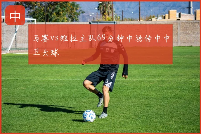 马赛vs维拉主队69分钟中场传中中卫头球