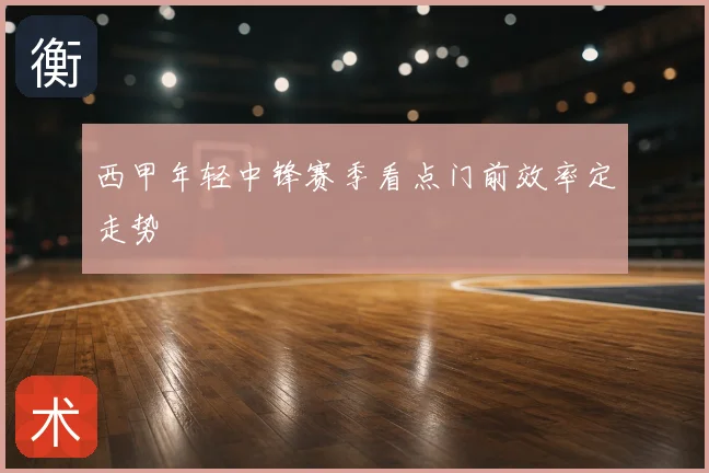 西甲年轻中锋赛季看点门前效率定走势