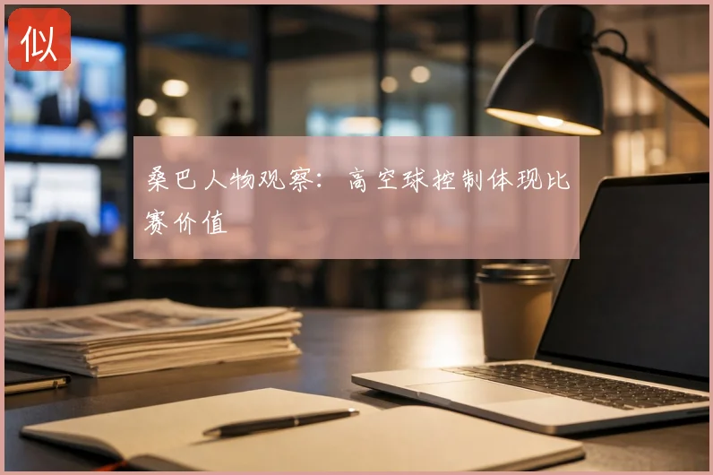 桑巴人物观察：高空球控制体现比赛价值